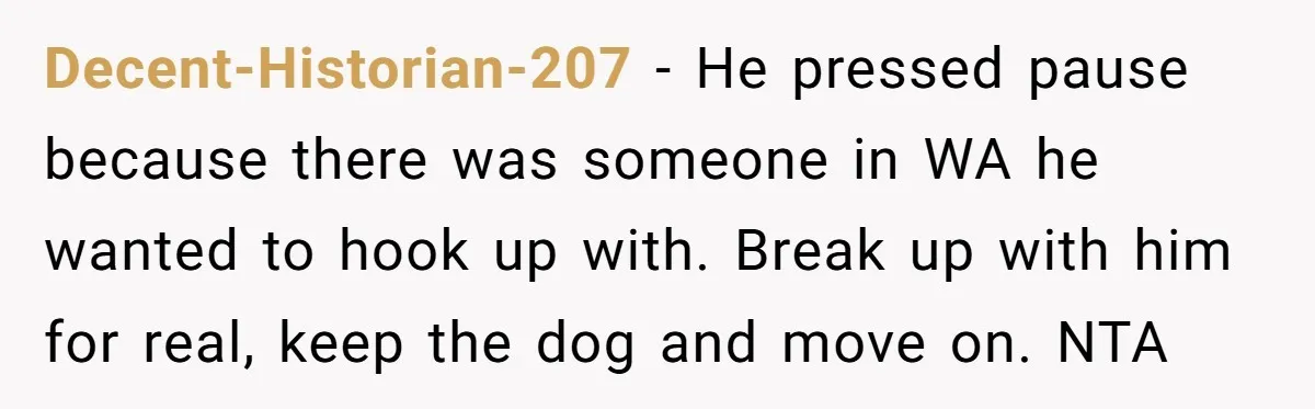 Woman Adopts Allergic Boyfriend's Worst Nightmare After He Vanishes For Six Weeks On 'Pause' Decent-Historian-207 − He pressed pause because there was someone in WA he wanted to hook up with. Break up with him for real, keep the dog and move on. NTA