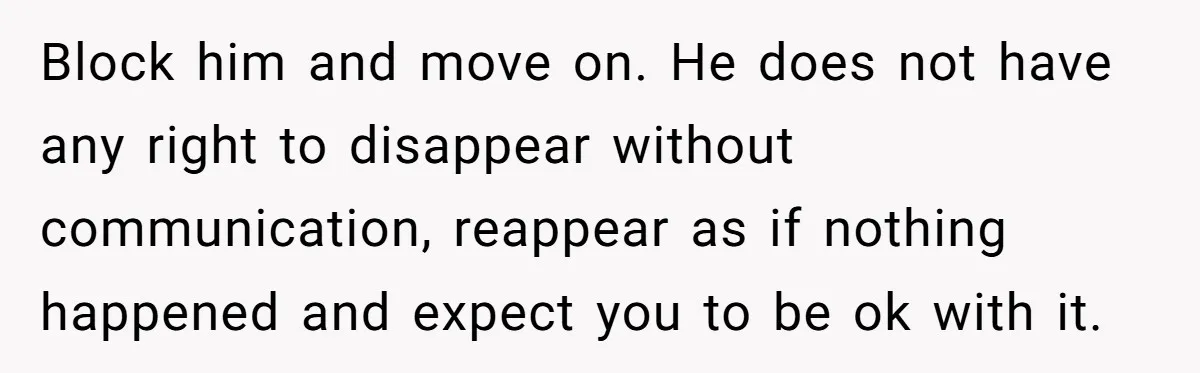 Woman Adopts Allergic Boyfriend's Worst Nightmare After He Vanishes For Six Weeks On 'Pause' Block him and move on. He does not have any right to disappear without communication, reappear as if nothing happened and expect you to be ok with it.