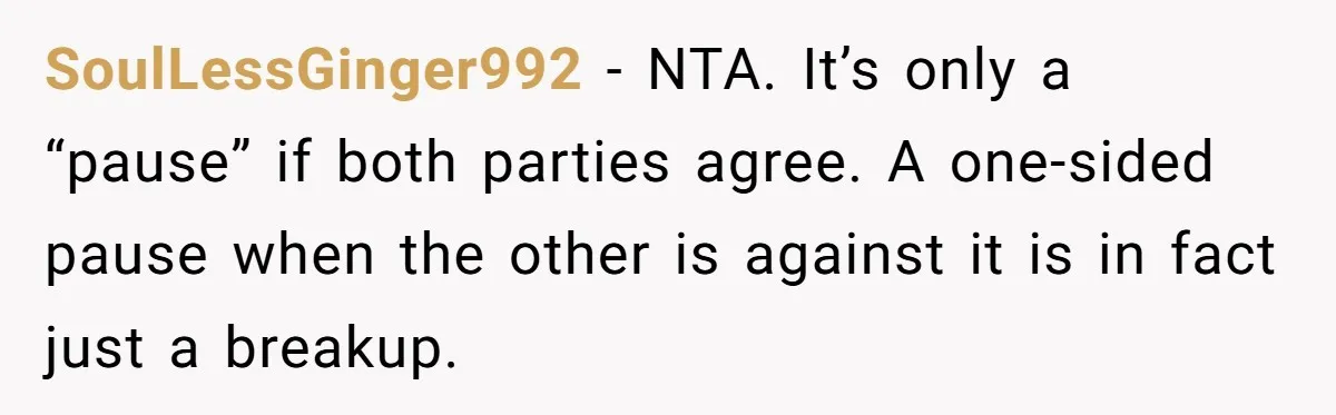 Woman Adopts Allergic Boyfriend's Worst Nightmare After He Vanishes For Six Weeks On 'Pause' SoulLessGinger992 − NTA. It’s only a “pause” if both parties agree. A one-sided pause when the other is against it is in fact just a breakup.