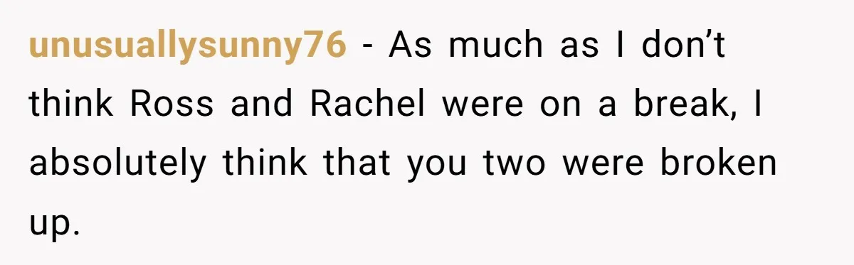 Woman Adopts Allergic Boyfriend's Worst Nightmare After He Vanishes For Six Weeks On 'Pause' unusuallysunny76 − As much as I don’t think Ross and Rachel were on a break, I absolutely think that you two were broken up.