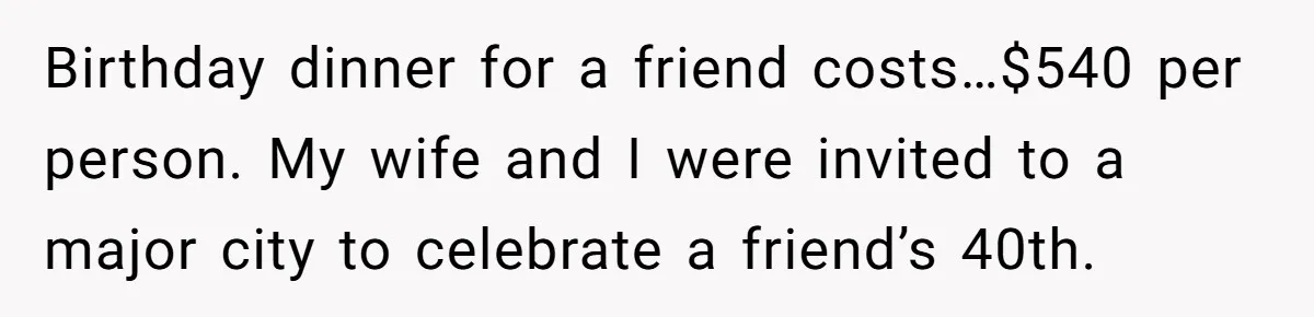 He Went to a Friend’s Birthday Dinner, Then Got Hit With an $1100 Bill He Never Agreed To Birthday dinner for a friend costs…$540 per person. My wife and I were invited to a major city to celebrate a friend’s 40th.
