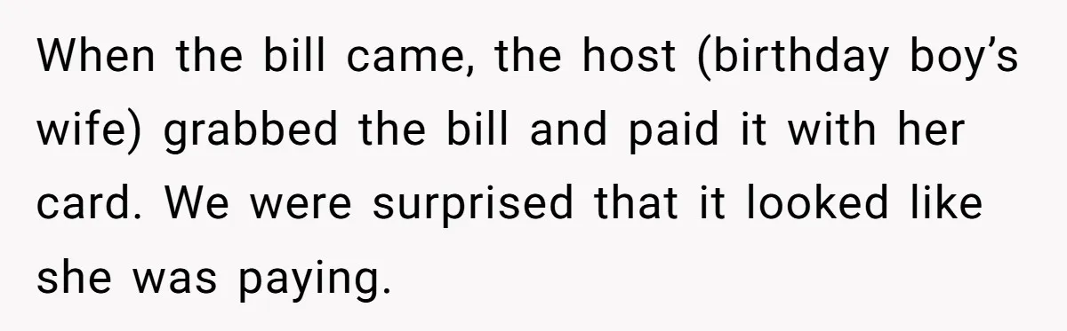 He Went to a Friend’s Birthday Dinner, Then Got Hit With an $1100 Bill He Never Agreed To When the bill came, the host (birthday boy’s wife) grabbed the bill and paid it with her card. We were surprised that it looked like she was paying.
