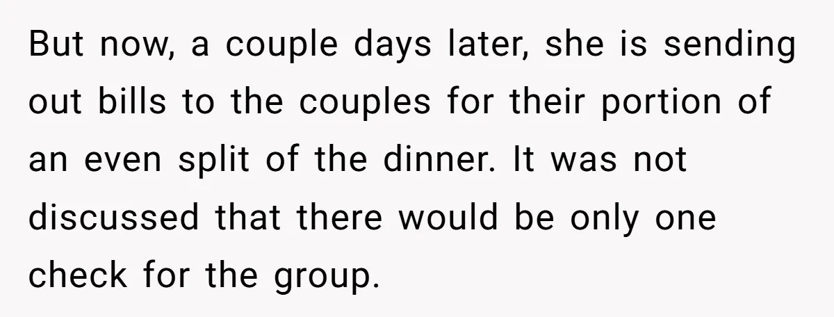 He Went to a Friend’s Birthday Dinner, Then Got Hit With an $1100 Bill He Never Agreed To But now, a couple days later, she is sending out bills to the couples for their portion of an even split of the dinner. It was not discussed that there...