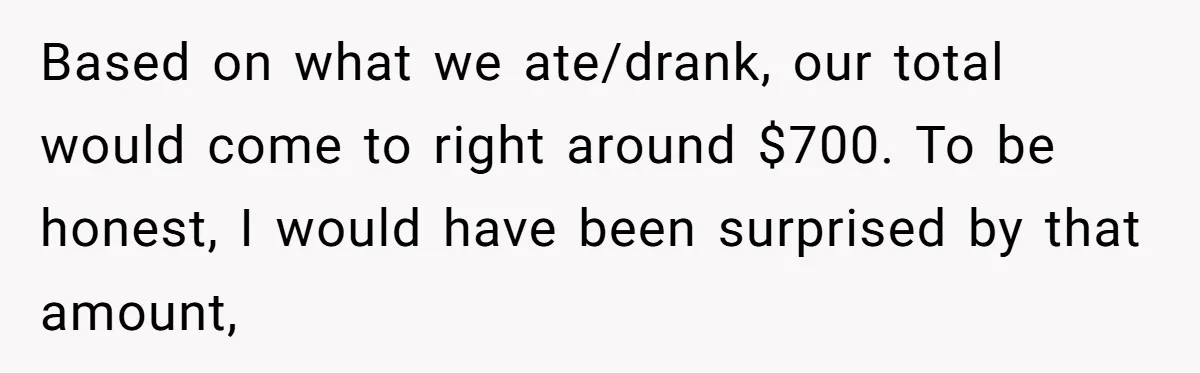 He Went to a Friend’s Birthday Dinner, Then Got Hit With an $1100 Bill He Never Agreed To Based on what we ate/drank, our total would come to right around $700. To be honest, I would have been surprised by that amount,