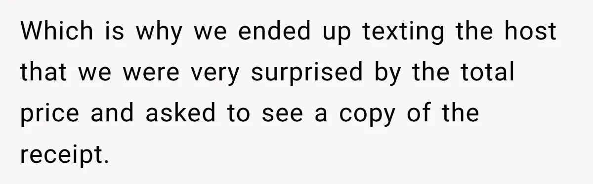 He Went to a Friend’s Birthday Dinner, Then Got Hit With an $1100 Bill He Never Agreed To Which is why we ended up texting the host that we were very surprised by the total price and asked to see a copy of the receipt.