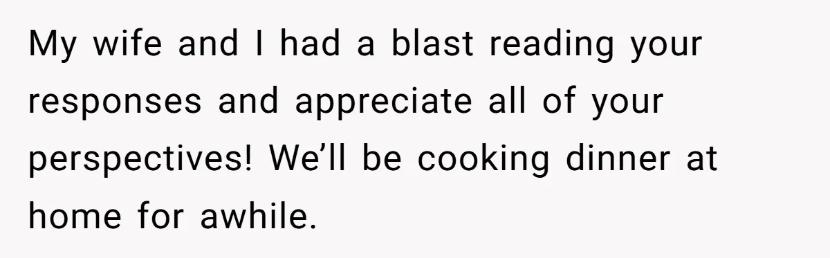 He Went to a Friend’s Birthday Dinner, Then Got Hit With an $1100 Bill He Never Agreed To My wife and I had a blast reading your responses and appreciate all of your perspectives! We’ll be cooking dinner at home for awhile.