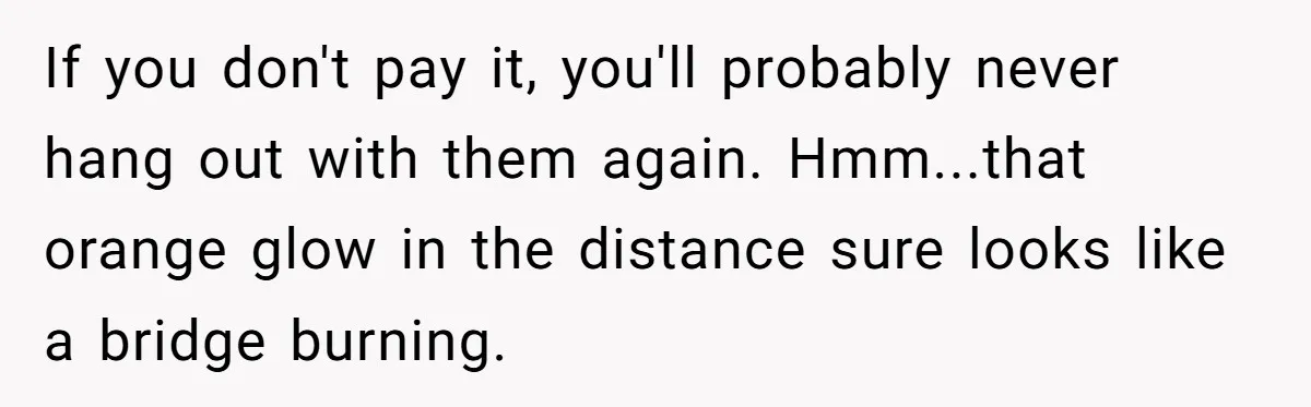 He Went to a Friend’s Birthday Dinner, Then Got Hit With an $1100 Bill He Never Agreed To If you don't pay it, you'll probably never hang out with them again. Hmm...that orange glow in the distance sure looks like a bridge burning.
