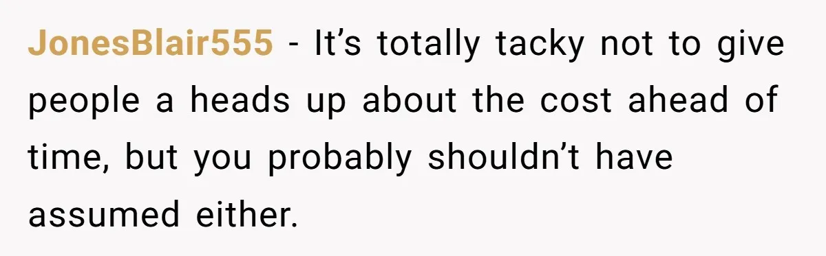 He Went to a Friend’s Birthday Dinner, Then Got Hit With an $1100 Bill He Never Agreed To JonesBlair555 − It’s totally tacky not to give people a heads up about the cost ahead of time, but you probably shouldn’t have assumed either.