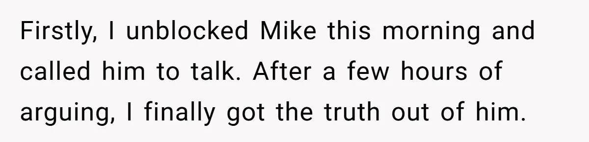 Boyfriend Insults Girlfriend’s Past In Front Of Friends, Shocked When She Leaves With His Gift Firstly, I unblocked Mike this morning and called him to talk. After a few hours of arguing, I finally got the truth out of him.