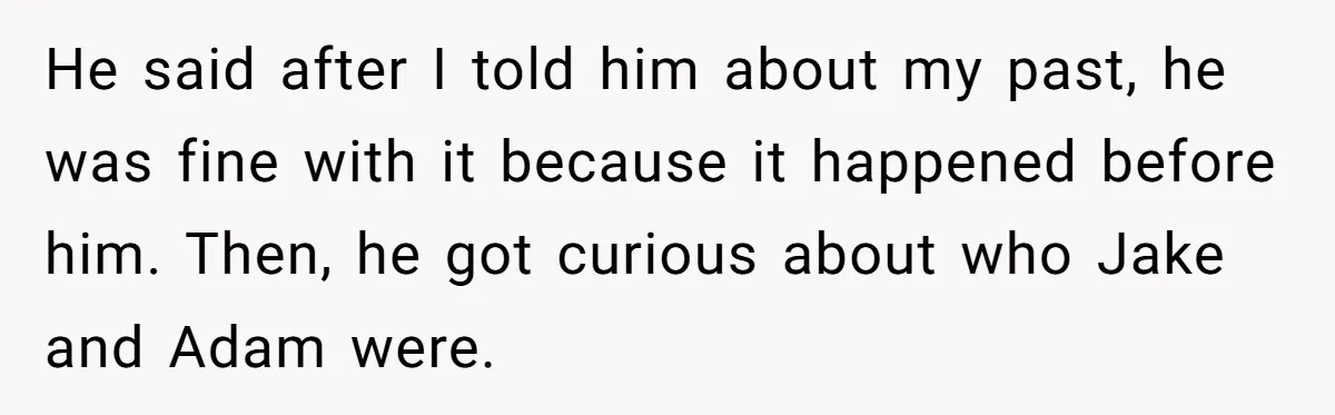 Boyfriend Insults Girlfriend’s Past In Front Of Friends, Shocked When She Leaves With His Gift He said after I told him about my past, he was fine with it because it happened before him. Then, he got curious about who Jake and Adam were.
