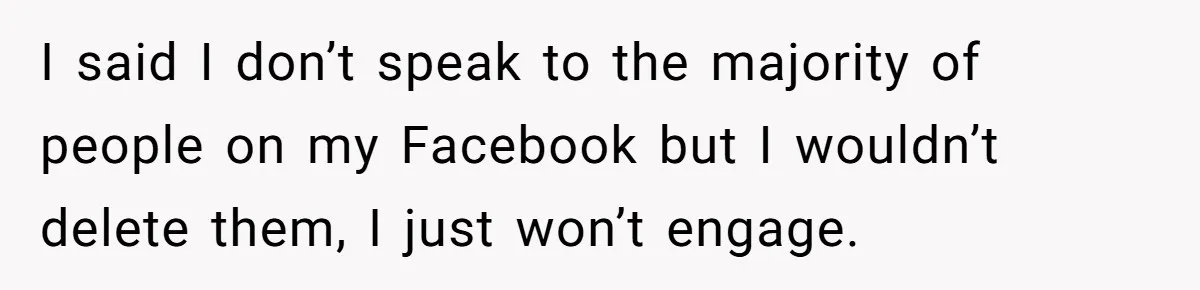 Boyfriend Insults Girlfriend’s Past In Front Of Friends, Shocked When She Leaves With His Gift I said I don’t speak to the majority of people on my Facebook but I wouldn’t delete them, I just won’t engage.