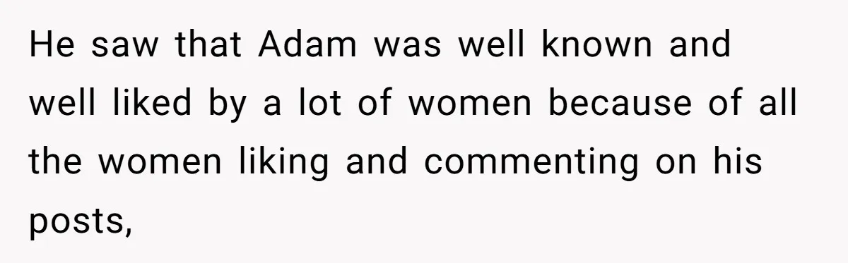 Boyfriend Insults Girlfriend’s Past In Front Of Friends, Shocked When She Leaves With His Gift He saw that Adam was well known and well liked by a lot of women because of all the women liking and commenting on his posts,