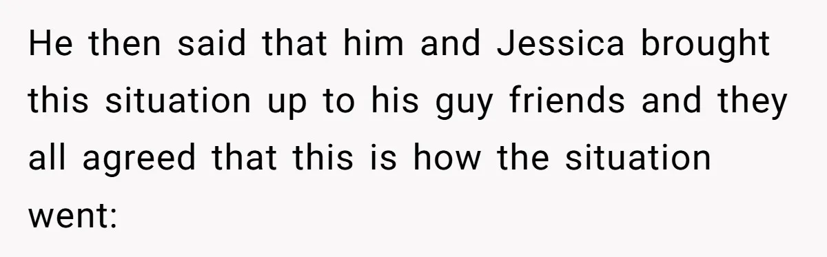 Boyfriend Insults Girlfriend’s Past In Front Of Friends, Shocked When She Leaves With His Gift He then said that him and Jessica brought this situation up to his guy friends and they all agreed that this is how the situation went: