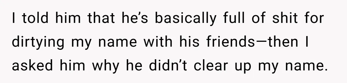 Boyfriend Insults Girlfriend’s Past In Front Of Friends, Shocked When She Leaves With His Gift I told him that he’s basically full of shit for dirtying my name with his friends—then I asked him why he didn’t clear up my name.