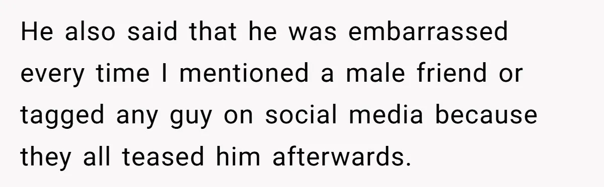 Boyfriend Insults Girlfriend’s Past In Front Of Friends, Shocked When She Leaves With His Gift He also said that he was embarrassed every time I mentioned a male friend or tagged any guy on social media because they all teased him afterwards.