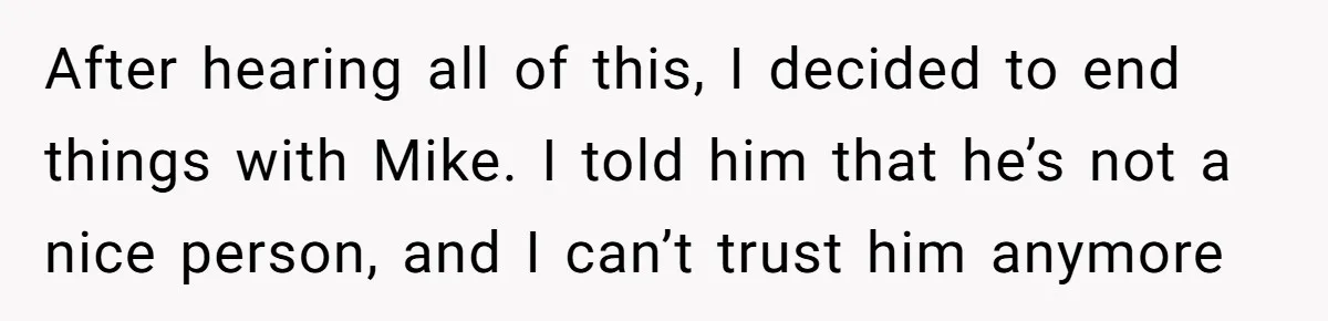 Boyfriend Insults Girlfriend’s Past In Front Of Friends, Shocked When She Leaves With His Gift After hearing all of this, I decided to end things with Mike. I told him that he’s not a nice person, and I can’t trust him anymore