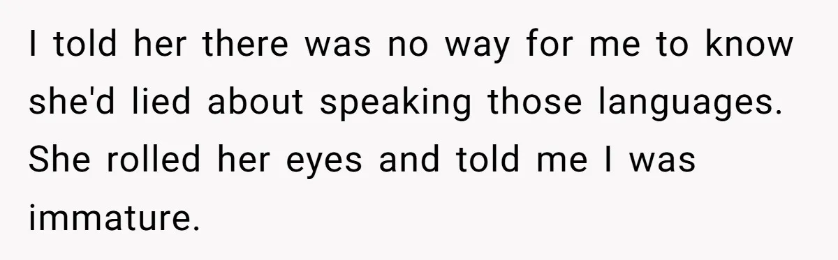 New Colleague Brags She’s Fluent In Three Languages, Native Speaker Exposes Her With One Sentence I told her there was no way for me to know she'd lied about speaking those languages. She rolled her eyes and told me I was immature.
