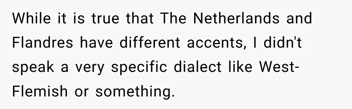 New Colleague Brags She’s Fluent In Three Languages, Native Speaker Exposes Her With One Sentence While it is true that The Netherlands and Flandres have different accents, I didn't speak a very specific dialect like West-Flemish or something.