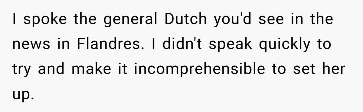 New Colleague Brags She’s Fluent In Three Languages, Native Speaker Exposes Her With One Sentence I spoke the general Dutch you'd see in the news in Flandres. I didn't speak quickly to try and make it incomprehensible to set her up.