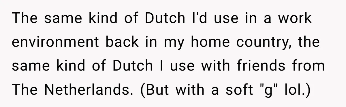 New Colleague Brags She’s Fluent In Three Languages, Native Speaker Exposes Her With One Sentence The same kind of Dutch I'd use in a work environment back in my home country, the same kind of Dutch I use with friends from The Netherlands. (But with...