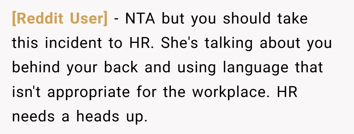 [Reddit User] − NTA but you should take this incident to HR. She's talking about you behind your back and using language that isn't appropriate for the workplace. HR needs...