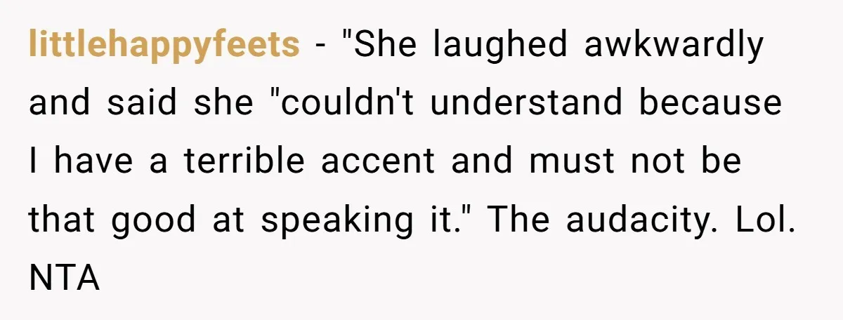 New Colleague Brags She’s Fluent In Three Languages, Native Speaker Exposes Her With One Sentence littlehappyfeets − "She laughed awkwardly and said she "couldn't understand because I have a terrible accent and must not be that good at speaking it." The audacity. Lol. NTA