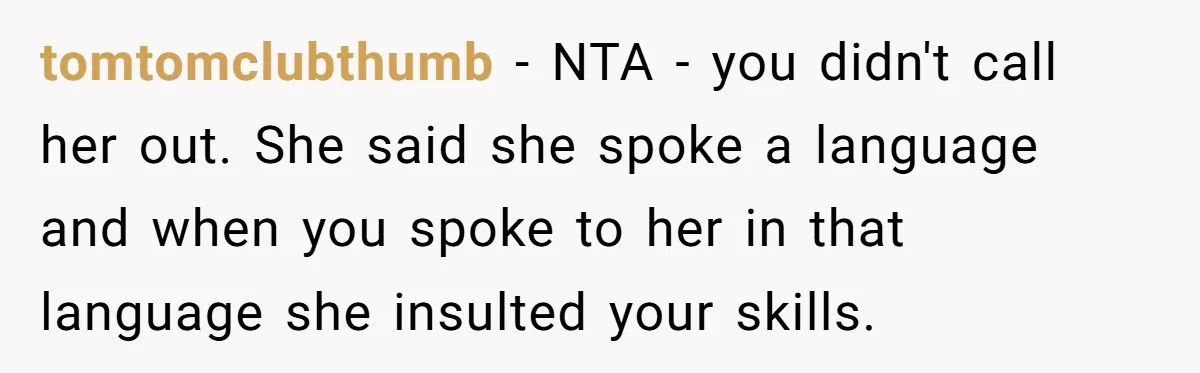 New Colleague Brags She’s Fluent In Three Languages, Native Speaker Exposes Her With One Sentence tomtomclubthumb − NTA - you didn't call her out. She said she spoke a language and when you spoke to her in that language she insulted your skills.