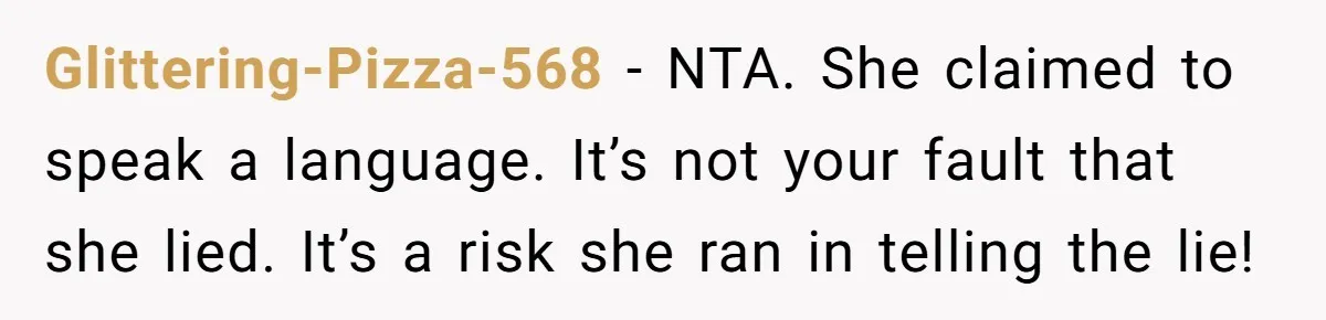 New Colleague Brags She’s Fluent In Three Languages, Native Speaker Exposes Her With One Sentence Glittering-Pizza-568 − NTA. She claimed to speak a language. It’s not your fault that she lied. It’s a risk she ran in telling the lie!