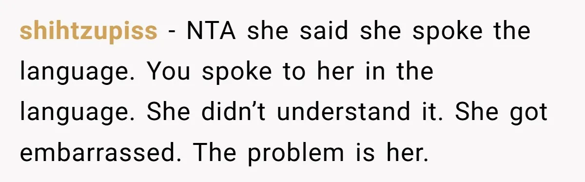 New Colleague Brags She’s Fluent In Three Languages, Native Speaker Exposes Her With One Sentence shihtzupiss − NTA she said she spoke the language. You spoke to her in the language. She didn’t understand it. She got embarrassed. The problem is her.