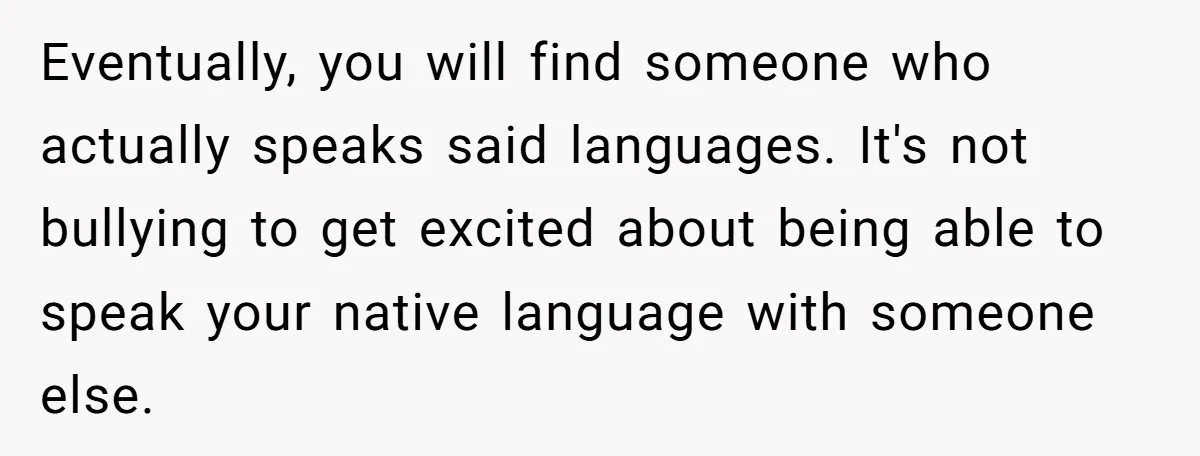 New Colleague Brags She’s Fluent In Three Languages, Native Speaker Exposes Her With One Sentence Eventually, you will find someone who actually speaks said languages. It's not bullying to get excited about being able to speak your native language with someone else.