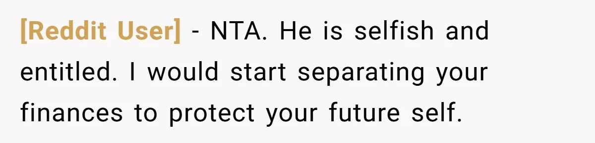 [Reddit User] − NTA. He is selfish and entitled. I would start separating your finances to protect your future self.