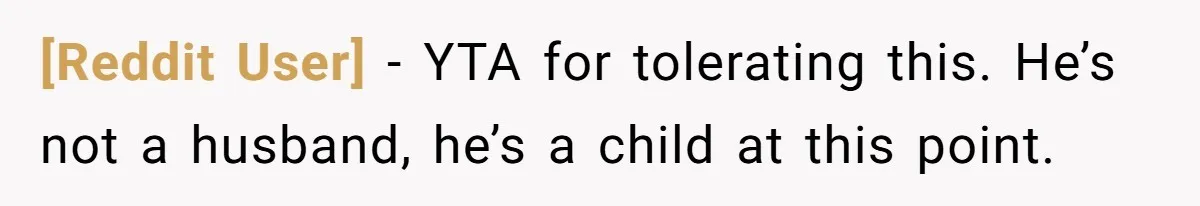 [Reddit User] − YTA for tolerating this. He’s not a husband, he’s a child at this point.