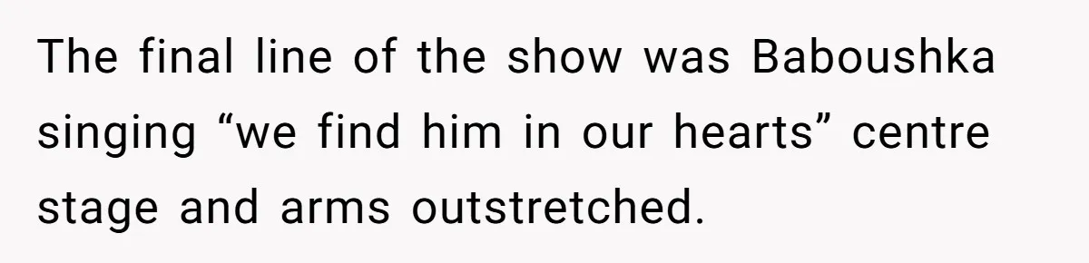 Strict Teacher Refuses Sick Child's Simple Water Request And Pays The Ultimate Price The final line of the show was Baboushka singing “we find him in our hearts” centre stage and arms outstretched.