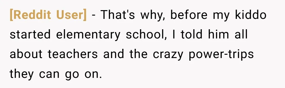 [Reddit User] − That's why, before my kiddo started elementary school, I told him all about teachers and the crazy power-trips they can go on.