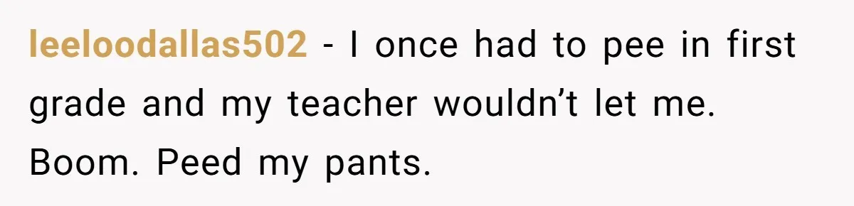 Strict Teacher Refuses Sick Child's Simple Water Request And Pays The Ultimate Price leeloodallas502 − I once had to pee in first grade and my teacher wouldn’t let me. Boom. Peed my pants.