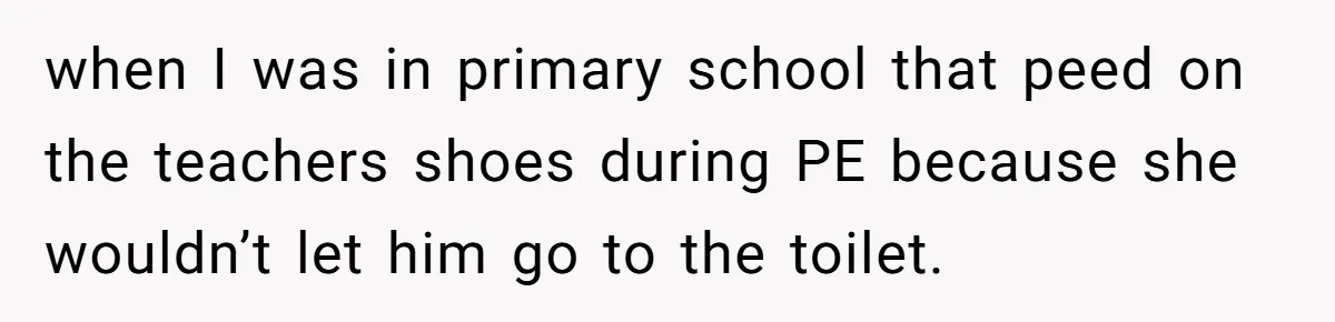 Strict Teacher Refuses Sick Child's Simple Water Request And Pays The Ultimate Price when I was in primary school that peed on the teachers shoes during PE because she wouldn’t let him go to the toilet.
