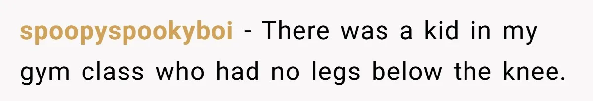 Strict Teacher Refuses Sick Child's Simple Water Request And Pays The Ultimate Price spoopyspookyboi − There was a kid in my gym class who had no legs below the knee.