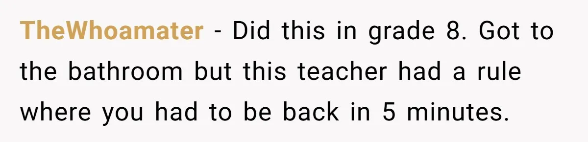 Strict Teacher Refuses Sick Child's Simple Water Request And Pays The Ultimate Price TheWhoamater − Did this in grade 8. Got to the bathroom but this teacher had a rule where you had to be back in 5 minutes.