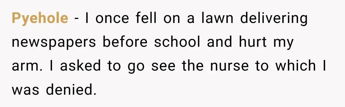 Strict Teacher Refuses Sick Child's Simple Water Request And Pays The Ultimate Price Pyehole − I once fell on a lawn delivering newspapers before school and hurt my arm. I asked to go see the nurse to which I was denied.