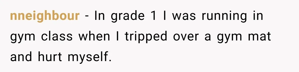Strict Teacher Refuses Sick Child's Simple Water Request And Pays The Ultimate Price nneighbour − In grade 1 I was running in gym class when I tripped over a gym mat and hurt myself.