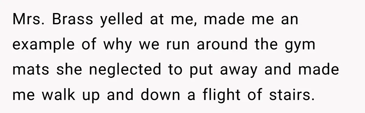 Strict Teacher Refuses Sick Child's Simple Water Request And Pays The Ultimate Price Mrs. Brass yelled at me, made me an example of why we run around the gym mats she neglected to put away and made me walk up and down a...