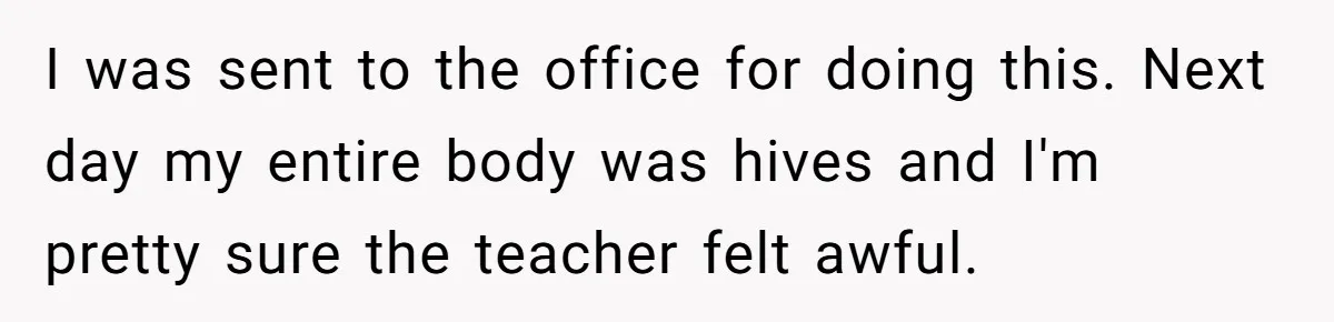 Strict Teacher Refuses Sick Child's Simple Water Request And Pays The Ultimate Price I was sent to the office for doing this. Next day my entire body was hives and I'm pretty sure the teacher felt awful.