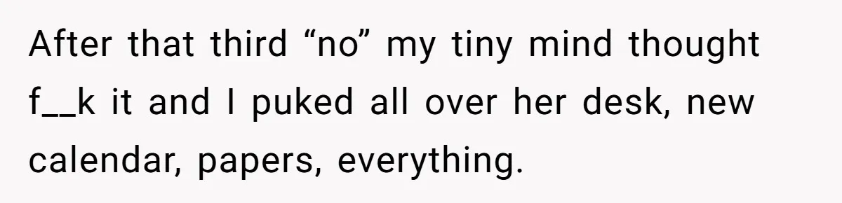 Strict Teacher Refuses Sick Child's Simple Water Request And Pays The Ultimate Price After that third “no” my tiny mind thought f__k it and I puked all over her desk, new calendar, papers, everything.