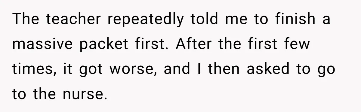 Strict Teacher Refuses Sick Child's Simple Water Request And Pays The Ultimate Price The teacher repeatedly told me to finish a massive packet first. After the first few times, it got worse, and I then asked to go to the nurse.