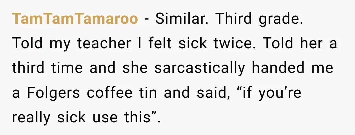 Strict Teacher Refuses Sick Child's Simple Water Request And Pays The Ultimate Price TamTamTamaroo − Similar. Third grade. Told my teacher I felt sick twice. Told her a third time and she sarcastically handed me a Folgers coffee tin and said, “if you’re...