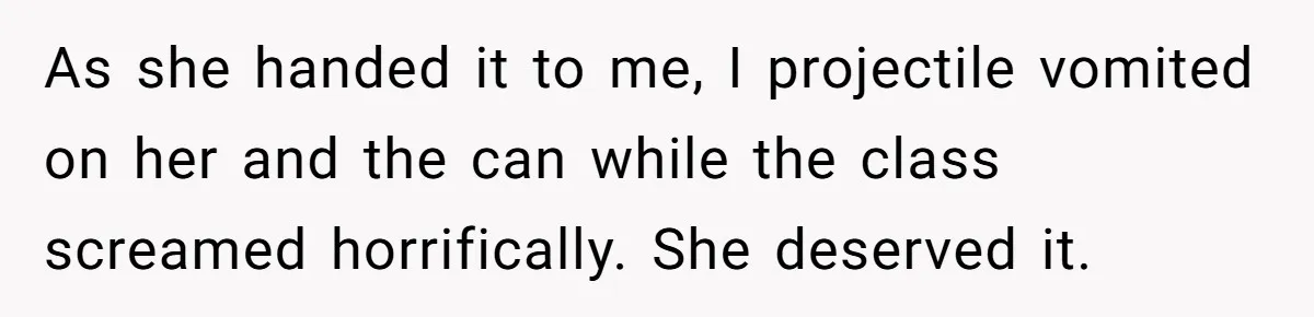 Strict Teacher Refuses Sick Child's Simple Water Request And Pays The Ultimate Price As she handed it to me, I projectile vomited on her and the can while the class screamed horrifically. She deserved it.