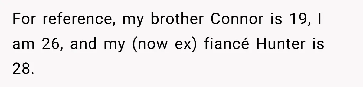 Woman Loses Fiancé After Brother Exposes A Teen Mistake, Now She’s Kicking Him Out For reference, my brother Connor is 19, I am 26, and my (now ex) fiancé Hunter is 28.