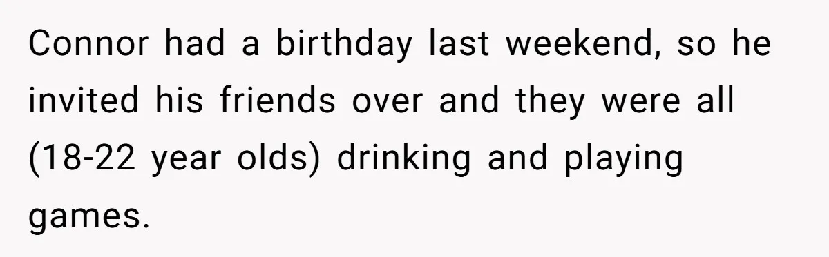 Woman Loses Fiancé After Brother Exposes A Teen Mistake, Now She’s Kicking Him Out Connor had a birthday last weekend, so he invited his friends over and they were all (18-22 year olds) drinking and playing games.