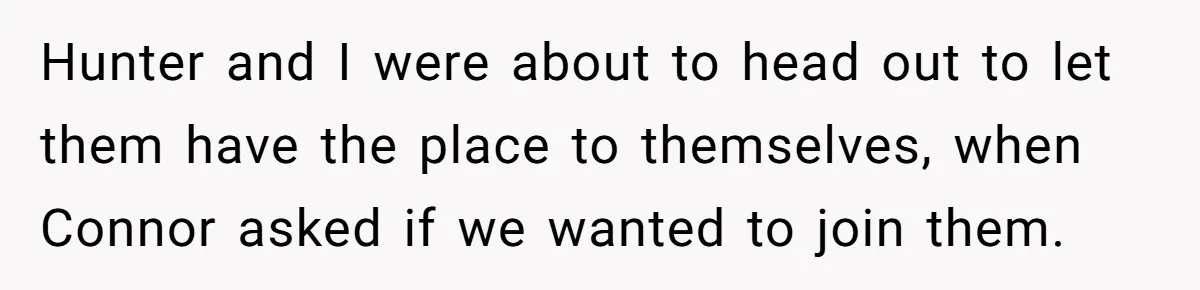 Woman Loses Fiancé After Brother Exposes A Teen Mistake, Now She’s Kicking Him Out Hunter and I were about to head out to let them have the place to themselves, when Connor asked if we wanted to join them.