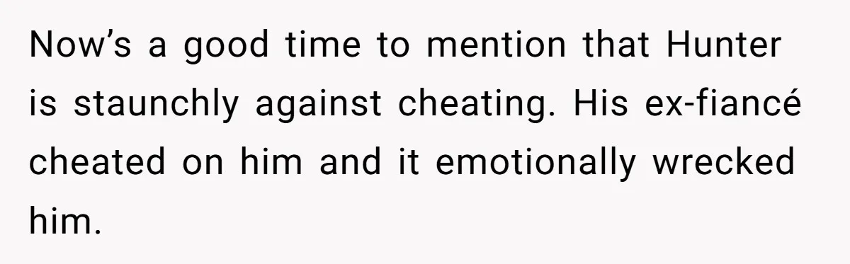 Woman Loses Fiancé After Brother Exposes A Teen Mistake, Now She’s Kicking Him Out Now’s a good time to mention that Hunter is staunchly against cheating. His ex-fiancé cheated on him and it emotionally wrecked him.